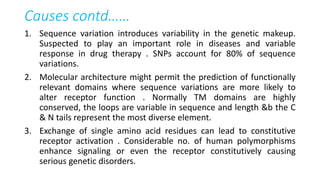 Causes contd……
1. Sequence variation introduces variability in the genetic makeup.
Suspected to play an important role in diseases and variable
response in drug therapy . SNPs account for 80% of sequence
variations.
2. Molecular architecture might permit the prediction of functionally
relevant domains where sequence variations are more likely to
alter receptor function . Normally TM domains are highly
conserved, the loops are variable in sequence and length &b the C
& N tails represent the most diverse element.
3. Exchange of single amino acid residues can lead to constitutive
receptor activation . Considerable no. of human polymorphisms
enhance signaling or even the receptor constitutively causing
serious genetic disorders.
 