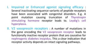 I. Impaired or Enhanced agonist signaling efficacy :
Several inactivating sequence variants of peptide receptors
have been associated with congenital disorders. E.g. A
point mutation causing truncation of Thyrotropin
stimulating hormone receptor leads to. Leydig’s cell
hyperplasia.
II. V2 vasopressin receptors : A number of mutations in
the gene encoding the V2 vasopressin receptor leads to
functionally inactive receptor protein that are causative for
nephrogenic diabetes insipidus. This a clear indication that
receptor activity depends on intact signaling pathways.
 