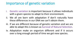 Importance of genetic variation
i. Genetic variation is important because it allows individuals
with a given species to adapt to their environment.
ii. We all are born with adaptation if don’t naturally have
these differences in our DNA we can’t obtain them.
iii. If we are different because of genetic variation and we are
able to adapt this is known as Survival of Natural Selection.
iv. Adaptation make an organism different and if it occurs
over a long enough period of time we get new species.
 