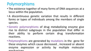 Polymorphisms
• The existence together of many forms of DNA sequences at a
locus within the population.
• A discontinuous genetic variation that results in different
forms or types of individuals among the members of single
species.
• Genetic polymorphisms of drug metabolizing enzyme give
rise to distinct subgroups in the population that differ in
their ability to perform certain drug transformation
reactions.
• Polymorphisms are generated by mutations in the gene for
these enzymes which cause decreased , increased or absent
enzyme expression or activity by multiple molecular
 