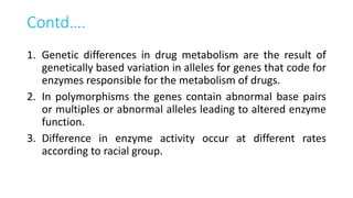 Contd….
1. Genetic differences in drug metabolism are the result of
genetically based variation in alleles for genes that code for
enzymes responsible for the metabolism of drugs.
2. In polymorphisms the genes contain abnormal base pairs
or multiples or abnormal alleles leading to altered enzyme
function.
3. Difference in enzyme activity occur at different rates
according to racial group.
 