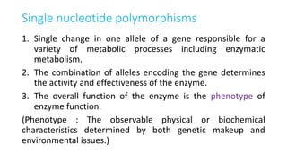 Single nucleotide polymorphisms
1. Single change in one allele of a gene responsible for a
variety of metabolic processes including enzymatic
metabolism.
2. The combination of alleles encoding the gene determines
the activity and effectiveness of the enzyme.
3. The overall function of the enzyme is the phenotype of
enzyme function.
(Phenotype : The observable physical or biochemical
characteristics determined by both genetic makeup and
environmental issues.)
 