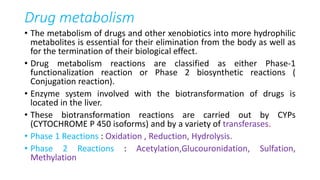 Drug metabolism
• The metabolism of drugs and other xenobiotics into more hydrophilic
metabolites is essential for their elimination from the body as well as
for the termination of their biological effect.
• Drug metabolism reactions are classified as either Phase-1
functionalization reaction or Phase 2 biosynthetic reactions (
Conjugation reaction).
• Enzyme system involved with the biotransformation of drugs is
located in the liver.
• These biotransformation reactions are carried out by CYPs
(CYTOCHROME P 450 isoforms) and by a variety of transferases.
• Phase 1 Reactions : Oxidation , Reduction, Hydrolysis.
• Phase 2 Reactions : Acetylation,Glucouronidation, Sulfation,
Methylation
 