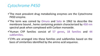Cytochrome P450
The most prevalent drug metabolizing enzymes are the Cytochrome
P450 enzyme.
The term was coined by Omura and Sato in 1962 to describe the
membrane bound , heme containing protein characterized by 450 nm
spectral peak when complexed with Carbon monoxide.
Human CYP families consist of 57 genes, 18 families and 44
subfamilies.
CYPs are arranged into these families and subfamilies based on the
basis of similarities identified by the amino acid sequence.
 