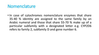 Nomenclature
• In case of cytochromes nomenclature enzymes that share
35-40 % identity are assigned to the same family by an
Arabic numeral and those that share 55-70 % make up of a
particular subfamily with a designated letter e.g. CYP2D6
refers to family 2, subfamily D and gene number 6.
 