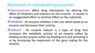 Mutations in metabolizing enzymes
Polymorphisms affect drug interactions by altering the
affect of inhibitors and inducers on the enzyme . It results in
an exaggerated effect or minimal effect on the substrate.
Inhibitor : An enzyme inhibitor is the one which binds to an
enzyme and decreases their activity.
Inducer : An enzyme inducer is a type of drug that
increases the metabolic activity of an enzyme either by
binding to the enzyme either by binding to it and activating it
or by increasing the expression of the gene coding for the
enzyme.
 