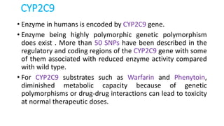 CYP2C9
• Enzyme in humans is encoded by CYP2C9 gene.
• Enzyme being highly polymorphic genetic polymorphism
does exist . More than 50 SNPs have been described in the
regulatory and coding regions of the CYP2C9 gene with some
of them associated with reduced enzyme activity compared
with wild type.
• For CYP2C9 substrates such as Warfarin and Phenytoin,
diminished metabolic capacity because of genetic
polymorphisms or drug-drug interactions can lead to toxicity
at normal therapeutic doses.
 