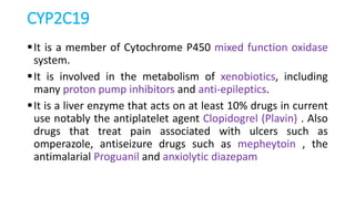 CYP2C19
It is a member of Cytochrome P450 mixed function oxidase
system.
It is involved in the metabolism of xenobiotics, including
many proton pump inhibitors and anti-epileptics.
It is a liver enzyme that acts on at least 10% drugs in current
use notably the antiplatelet agent Clopidogrel (Plavin) . Also
drugs that treat pain associated with ulcers such as
omperazole, antiseizure drugs such as mepheytoin , the
antimalarial Proguanil and anxiolytic diazepam
 