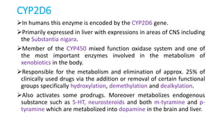 CYP2D6
In humans this enzyme is encoded by the CYP2D6 gene.
Primarily expressed in liver with expressions in areas of CNS including
the Substantia nigara.
Member of the CYP450 mixed function oxidase system and one of
the most important enzymes involved in the metabolism of
xenobiotics in the body.
Responsible for the metabolism and elimination of approx. 25% of
clinically used drugs via the addition or removal of certain functional
groups specifically hydroxylation, demethylation and dealkylation.
Also activates some prodrugs. Moreover metabolizes endogenous
substance such as 5-HT, neurosteroids and both m-tyramine and p-
tyramine which are metabolized into dopamine in the brain and liver.
 