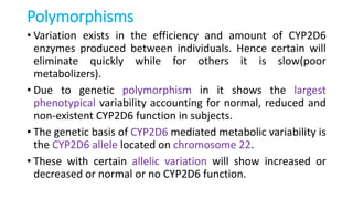 Polymorphisms
• Variation exists in the efficiency and amount of CYP2D6
enzymes produced between individuals. Hence certain will
eliminate quickly while for others it is slow(poor
metabolizers).
• Due to genetic polymorphism in it shows the largest
phenotypical variability accounting for normal, reduced and
non-existent CYP2D6 function in subjects.
• The genetic basis of CYP2D6 mediated metabolic variability is
the CYP2D6 allele located on chromosome 22.
• These with certain allelic variation will show increased or
decreased or normal or no CYP2D6 function.
 