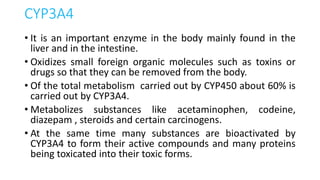 CYP3A4
• It is an important enzyme in the body mainly found in the
liver and in the intestine.
• Oxidizes small foreign organic molecules such as toxins or
drugs so that they can be removed from the body.
• Of the total metabolism carried out by CYP450 about 60% is
carried out by CYP3A4.
• Metabolizes substances like acetaminophen, codeine,
diazepam , steroids and certain carcinogens.
• At the same time many substances are bioactivated by
CYP3A4 to form their active compounds and many proteins
being toxicated into their toxic forms.
 
