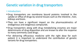 Genetic variation in drug transporters
• Introduction:
 Drug transporters are membrane bound proteins involved in the
uptake or efflux of drugs by several tissues such as the intestine , liver,
kidneys and brain.
 They can have a significant impact on the pharmacokinetics of
endogenous and exogenous compounds.
 Drug transporters along with drug metabolizing enzymes are major
determinants of drug disposition and are known to alter the response
to many commonly used drugs.
 For delivering efficacious medicine with the right dose for each
patient it is important to understand the contribution of genetic
variants for drug transporters.
 