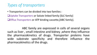 Types of transporters
• Transporters can be divided into two families :
Uptake Transporters or Solute linked family [SLC family]
Efflux Transporters or ATP binding cassette,[ABC family].
ABC family are expressed in cells of several organs
such as liver , small intestine and kidney ,where they influence
the pharmacokinetics of drugs. Transporter proteins have
wide substrate specificity and therefore influence the
pharmacokinetics of the drugs.
 