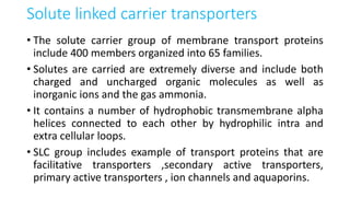 Solute linked carrier transporters
• The solute carrier group of membrane transport proteins
include 400 members organized into 65 families.
• Solutes are carried are extremely diverse and include both
charged and uncharged organic molecules as well as
inorganic ions and the gas ammonia.
• It contains a number of hydrophobic transmembrane alpha
helices connected to each other by hydrophilic intra and
extra cellular loops.
• SLC group includes example of transport proteins that are
facilitative transporters ,secondary active transporters,
primary active transporters , ion channels and aquaporins.
 