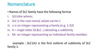 Nomenclature
• Names of SLC family have the following format
i. SLCnXm where;
ii. SLC is the root name( solute carrier )
iii. n is an integer representing a family (e.g. 1-52)
iv. X = single letter (A,B,C…) denoting a subfamily
v. M= an integer representing an individual family member.
example : SLC1A1 is the first isoform of subfamily of SLC
family 1.
 