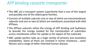 ATP binding cassette transporter
 The ABC are a transport system superfamily that is one of the largest
and possibly one of the oldest gene families.
 Consists of multiple subunits one or two of which are transmembrane
subunits and one or two of which are membrane associated with AAA
ATPases.
 The ATPase subunits utilize the energy of ATP binding and hydrolysis
to provide the energy needed for the translocation of substrates
across membranes either for uptake or for export of the substrate.
 ABC uptake porters take up a large variety of primary and secondary
metabolites. Some of them are involved in tumor resistance , cystic
fibrosis and a range of other inherited human disease.
 