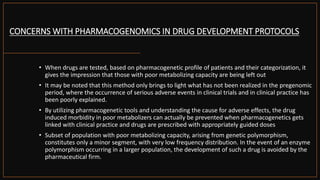 CONCERNS WITH PHARMACOGENOMICS IN DRUG DEVELOPMENT PROTOCOLS
• When drugs are tested, based on pharmacogenetic profile of patients and their categorization, it
gives the impression that those with poor metabolizing capacity are being left out
• It may be noted that this method only brings to light what has not been realized in the pregenomic
period, where the occurrence of serious adverse events in clinical trials and in clinical practice has
been poorly explained.
• By utilizing pharmacogenetic tools and understanding the cause for adverse effects, the drug
induced morbidity in poor metabolizers can actually be prevented when pharmacogenetics gets
linked with clinical practice and drugs are prescribed with appropriately guided doses
• Subset of population with poor metabolizing capacity, arising from genetic polymorphism,
constitutes only a minor segment, with very low frequency distribution. In the event of an enzyme
polymorphism occurring in a larger population, the development of such a drug is avoided by the
pharmaceutical firm.
 