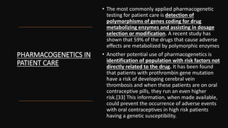 PHARMACOGENETICS IN
PATIENT CARE
• The most commonly applied pharmacogenetic
testing for patient care is detection of
polymorphisms of genes coding for drug
metabolizing enzymes and assisting in dosage
selection or modification. A recent study has
shown that 59% of the drugs that cause adverse
effects are metabolized by polymorphic enzymes
• Another potential use of pharmacogenetics is
identification of population with risk factors not
directly related to the drug. It has been found
that patients with prothrombin gene mutation
have a risk of developing cerebral vein
thrombosis and when these patients are on oral
contraceptive pills, they run an even higher
risk.[33] This information, when made available,
could prevent the occurrence of adverse events
with oral contraceptives in high risk patients
having a genetic susceptibility.
 