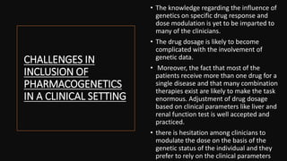 CHALLENGES IN
INCLUSION OF
PHARMACOGENETICS
IN A CLINICAL SETTING
• The knowledge regarding the influence of
genetics on specific drug response and
dose modulation is yet to be imparted to
many of the clinicians.
• The drug dosage is likely to become
complicated with the involvement of
genetic data.
• Moreover, the fact that most of the
patients receive more than one drug for a
single disease and that many combination
therapies exist are likely to make the task
enormous. Adjustment of drug dosage
based on clinical parameters like liver and
renal function test is well accepted and
practiced.
• there is hesitation among clinicians to
modulate the dose on the basis of the
genetic status of the individual and they
prefer to rely on the clinical parameters
 