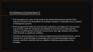 PHARMACOGENOMICS
• Pharmacogenomics refers to the study of the relationship between specific DNA-
sequence variation and drug effect, for example, variation in haplotype versus variation
in therapeutic outcome.
• Pharmacogenomics holds the promise that medications and diagnostic interventions
may be tailor-made for individuals and adapted to each person's unique genetic
makeup, considering that individual's environment, diet, age, lifestyle, and current
state of health as significant modifiers.
• Therefore, pharmacogenomics combines traditional pharmaceutical sciences, such as
biochemistry, pharmacology, or toxicology, with annotated knowledge of genes,
proteins, and their variations that are capable of defining relationships across
variables.
 