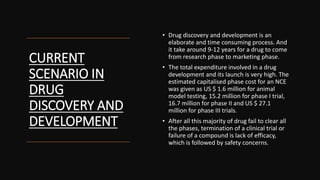 CURRENT
SCENARIO IN
DRUG
DISCOVERY AND
DEVELOPMENT
• Drug discovery and development is an
elaborate and time consuming process. And
it take around 9-12 years for a drug to come
from research phase to marketing phase.
• The total expenditure involved in a drug
development and its launch is very high. The
estimated capitalised phase cost for an NCE
was given as US $ 1.6 million for animal
model testing, 15.2 million for phase I trial,
16.7 million for phase II and US $ 27.1
million for phase III trials.
• After all this majority of drug fail to clear all
the phases, termination of a clinical trial or
failure of a compound is lack of efficacy,
which is followed by safety concerns.
 