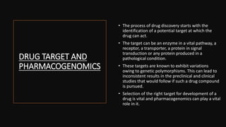 DRUG TARGET AND
PHARMACOGENOMICS
• The process of drug discovery starts with the
identification of a potential target at which the
drug can act.
• The target can be an enzyme in a vital pathway, a
receptor, a transporter, a protein in signal
transduction or any protein produced in a
pathological condition.
• These targets are known to exhibit variations
owing to genetic polymorphisms. This can lead to
inconsistent results in the preclinical and clinical
studies that would follow if such a drug compound
is pursued.
• Selection of the right target for development of a
drug is vital and pharmacogenomics can play a vital
role in it.
 