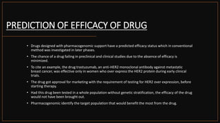 PREDICTION OF EFFICACY OF DRUG
• Drugs designed with pharmacogenomic support have a predicted efficacy status which in conventional
method was investigated in later phases.
• The chance of a drug failing in preclinical and clinical studies due to the absence of efficacy is
minimized.
• To cite an example, the drug trastuzumab, an anti-HER2 monoclonal antibody against metastatic
breast cancer, was effective only in women who over express the HER2 protein during early clinical
trials.
• The drug got approval for marketing with the requirement of testing for HER2 over expression, before
starting therapy.
• Had this drug been tested in a whole population without genetic stratification, the efficacy of the drug
would not have been brought out.
• Pharmacogenomic identify the target population that would benefit the most from the drug.
 