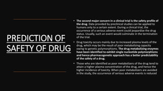 PREDICTION OF
SAFETY OF DRUG
• The second major concern in a clinical trial is the safety profile of
the drug. Data provided by preclinical studies can be applied to
humans only to a certain extent. During a clinical trial, the
occurrence of a serious adverse event could jeopardize the drug
status. Usually, such an event would culminate in the termination
of the trial.
• Drug toxicity occurs mainly due to increased plasma levels of the
drug, which may be the result of poor metabolizing capacity
owing to genetic polymorphisms. The drug metabolizing enzymes
have been identified to exhibit single nucleotide polymorphisms
and hence pharmacogenetic approach has a better predictability
of the safety of a drug.
• Those who are identified as poor metabolizers of the drug tend to
attain a higher plasma concentration of the drug, and hence the
higher incidence of toxicity. When poor metabolizers are avoided
in the study, the occurrence of serious adverse events is reduced
 