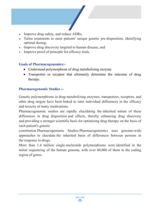  Improve drug safety, and reduce ADRs;
 Tailor treatments to meet patients' unique genetic pre-disposition, identifying
optimal dosing;
 Improve drug discovery targeted to human disease; and
 Improve proof of principle for efficacy trials.
Goals of Pharmacogenomics:-
 Understand polymorphism of drug metabolizing enzyme.
 Transporter or receptor that ultimately determine the outcome of drug
therapy.
Pharmacogenomic Studies :-
Genetic polymorphisms in drug-metabolizing enzymes, transporters, receptors, and
other drug targets have been linked to inter individual differences in the efficacy
and toxicity of many medications.
Pharmacogenomic studies are rapidly elucidating the inherited nature of these
differences in drug disposition and effects, thereby enhancing drug discovery
and providing a stronger scientific basis for optimizing drug therapy on the basis of
each patient's genetic
constitution.Pharmacogenomic Studies Pharmacogenomics uses genome-wide
approaches to elucidate the inherited basis of differences between persons in
the response to drugs.
More than 1.4 million single-nucleotide polymorphisms were identified in the
initial sequencing of the human genome, with over 60,000 of them in the coding
region of genes.
 
