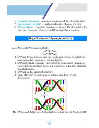 6. Premature stop codon — premature termination of the polypeptide chain
7. Copy number variations — an abnormal number of copies of a gene
8. Polymorphisms — variation (mutation) in at least 1% of population .Eg.
Eye color , Hair color , Blood type and Drug metabolizing enzymes
Single Nucleotide Polymorphism (SNP):
GAATTTAAG
GAATTCAAG
SNPs are defined as Single base-pair positions in genomic DNA that vary
among individuals in one or several populations.
SNPs are believed to underlie susceptibility to such common diseases as
cancer, diabetes, and heart disease and to contribute to the traits that make
individuals unique.
SNPs are used as genomic biomarkers.
Hence SNP analysis can be used to enhance drug discovery and
development.
Fig:- DNA molecule 1 differs from DNA molecule 2 at a single base-pair location (a C/T)
Single Nucleotide Polymorphism (SNP):
 