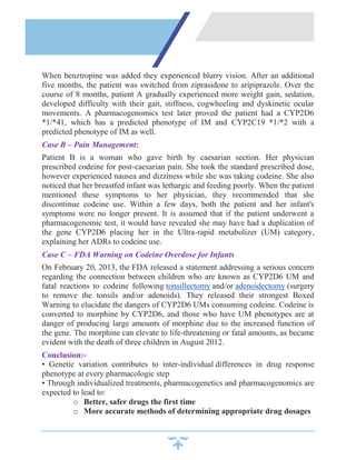 When benztropine was added they experienced blurry vision. After an additional
five months, the patient was switched from ziprasidone to aripiprazole. Over the
course of 8 months, patient A gradually experienced more weight gain, sedation,
developed difficulty with their gait, stiffness, cogwheeling and dyskinetic ocular
movements. A pharmacogenomics test later proved the patient had a CYP2D6
*1/*41, which has a predicted phenotype of IM and CYP2C19 *1/*2 with a
predicted phenotype of IM as well.
Case B – Pain Management:
Patient B is a woman who gave birth by caesarian section. Her physician
prescribed codeine for post-caesarian pain. She took the standard prescribed dose,
however experienced nausea and dizziness while she was taking codeine. She also
noticed that her breastfed infant was lethargic and feeding poorly. When the patient
mentioned these symptoms to her physician, they recommended that she
discontinue codeine use. Within a few days, both the patient and her infant's
symptoms were no longer present. It is assumed that if the patient underwent a
pharmacogenomic test, it would have revealed she may have had a duplication of
the gene CYP2D6 placing her in the Ultra-rapid metabolizer (UM) category,
explaining her ADRs to codeine use.
Case C – FDA Warning on Codeine Overdose for Infants
On February 20, 2013, the FDA released a statement addressing a serious concern
regarding the connection between children who are known as CYP2D6 UM and
fatal reactions to codeine following tonsillectomy and/or adenoidectomy (surgery
to remove the tonsils and/or adenoids). They released their strongest Boxed
Warning to elucidate the dangers of CYP2D6 UMs consuming codeine. Codeine is
converted to morphine by CYP2D6, and those who have UM phenotypes are at
danger of producing large amounts of morphine due to the increased function of
the gene. The morphine can elevate to life-threatening or fatal amounts, as became
evident with the death of three children in August 2012.
Conclusion:-
• Genetic variation contributes to inter-individual differences in drug response
phenotype at every pharmacologic step
• Through individualized treatments, pharmacogenetics and pharmacogenomics are
expected to lead to:
o Better, safer drugs the first time
o More accurate methods of determining appropriate drug dosages
 