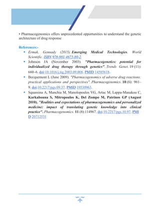 • Pharmacogenomics offers unprecedented opportunities to understand the genetic
architecture of drug response
References:-
 Ermak, Gennady (2015). Emerging Medical Technologies. World
Scientific. ISBN 978-981-4675-80-2.
 Johnson JA (November 2003). "Pharmacogenetics: potential for
individualized drug therapy through genetics". Trends Genet. 19 (11):
660–6. doi:10.1016/j.tig.2003.09.008. PMID 14585618.
 Becquemont L (June 2009). "Pharmacogenomics of adverse drug reactions:
practical applications and perspectives". Pharmacogenomics. 10 (6): 961–
9. doi:10.2217/pgs.09.37. PMID 19530963.
 Squassina A, Manchia M, Manolopoulos VG, Artac M, Lappa-Manakou C,
Karkabouna S, Mitropoulos K, Del Zompo M, Patrinos GP (August
2010). "Realities and expectations of pharmacogenomics and personalized
medicine: impact of translating genetic knowledge into clinical
practice". Pharmacogenomics. 11 (8):114967. doi:10.2217/pgs.10.97. PMI
D 20712531
 
