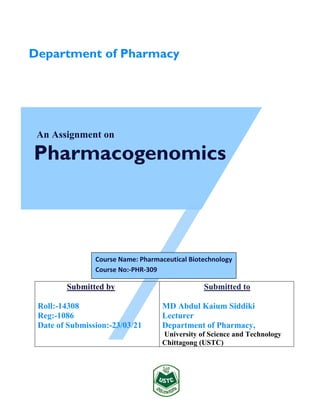 An Assignment on
Pharmacogenomics
Submitted by
Roll:-14308
Reg:-1086
Date of Submission:-23/03/21
Submitted to
MD Abdul Kaium Siddiki
Lecturer
Department of Pharmacy,
University of Science and Technology
Chittagong (USTC)
Department of Pharmacy
Course Name: Pharmaceutical Biotechnology
Course No:-PHR-309
 