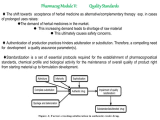 Pharmacog Module V: QualityStandards
 The shift towards acceptance of herbal medicine as alternative/complementary therapy esp. in cases
of prolonged uses raises:
The demand of herbal medicines in the market.
 This increasing demand leads to shortage of raw material
 This ultimately causes safety concerns.
 Authentication of production practices hinders adulteration or substitution. Therefore, a compelling need
for development a quality assurance parameter(s).
Standardization is a set of essential protocols required for the establishment of pharmacognostical
standards, chemical profile and biological activity for the maintenance of overall quality of product right
from starting material up to formulation development.
 