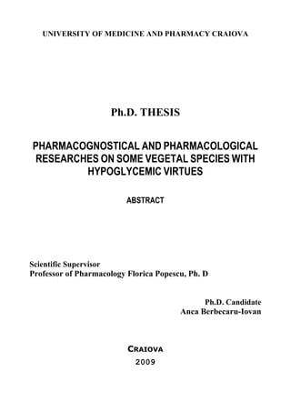 UNIVERSITY OF MEDICINE AND PHARMACY CRAIOVA
Ph.D. THESIS
PHARMACOGNOSTICAL AND PHARMACOLOGICAL
RESEARCHES ON SOME VEGETAL SPECIES WITH
HYPOGLYCEMIC VIRTUES
ABSTRACT
Scientific Supervisor
Professor of Pharmacology Florica Popescu, Ph. D
Ph.D. Candidate
Anca Berbecaru-Iovan
CRAIOVA
2009
 
