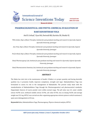Anil D. Avhad -et al., IJSIT, 2013, 2(5),382-389

PHARMACOGNOSTICAL AND PHYTO–CHEMICAL EVALUATION OF
RAKTADUSHTIHAR YOGA
Anil D. Avhad*, Vyas HA, Dwivedi RR, Harisha CR, Shukla VJ
*PhD

scholar, Dept. of Basic Principles, Institute for post graduate teaching and research in Ayurveda, Gujarat
Ayurveda University, Jamnagar

Assi. Prof., Dept. of Basic Principles, Institute for post graduate teaching and research in Ayurveda, Gujarat
Ayurveda University, Jamnagar
Prof. & Head, Dept. of Basic Principles, Institute for post graduate teaching and research in Ayurveda, Gujarat
Ayurveda University, Jamnagar
Head, Pharmacognosy Lab, Institute for post graduate teaching and research in Ayurveda, Gujarat Ayurveda
University, Jamnagar
Head, Pharmaceutical chemistry Lab, Institute for post graduate teaching and research in Ayurveda, Gujarat
Ayurveda University, Jamnagar

ABSTRACT
The Rakta has vital role in the maintenance of health. If Rakta is in proper quantity and having desirable
qualities too, it promotes health, improves complexion, strength and vigor. Raktadushtihara Yoga was
formulated to assess its role in the management of Raktadushti. The present study deals with the
standardization of Raktadushtihara Yoga through the Pharmacognostical and pharmaceutical standards.
Organoleptic features of coarse powder were within normal range. The pH value was 6.5, water soluble
extract 46.9% w/w, methanol soluble extract 25.9%, ash value 8.73%, loss on drying 9.63% and average
weight was 512 mg. HPTLC was carried out after organizing appropriate solvent system in which maximum 2
spots were distinguished at 254 nm.
Keywords:Rakta, Raktadushtihara Yoga, Pharmacognosy, Physico-chemical analysis, HPTLC.

IJSIT (www.ijsit.com), Volume 2, Issue 5, September-October 2013

382

 