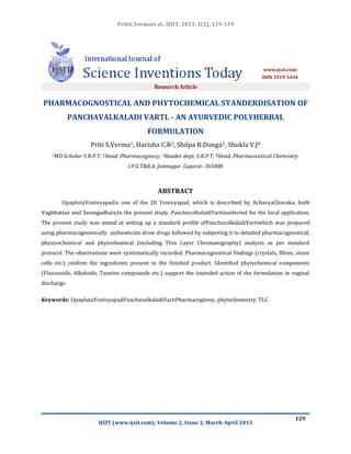 PritiS.Vermaet al., IJSIT, 2013, 2(2), 129-139
IJSIT (www.ijsit.com), Volume 2, Issue 2, March-April 2013
129
PHARMACOGNOSTICAL AND PHYTOCHEMICAL STANDERDISATION OF
PANCHAVALKALADI VARTI. - AN AYURVEDIC POLYHERBAL
FORMULATION
Priti S.Verma1, Harisha C.R2, Shilpa B.Donga3, Shukla V.J4
1MD Scholar S.R.P.T, 2Head, Pharmacognocy, 3Reader dept, S.R.P.T, 4Head, Pharmaceutical Chemistry.
I.P.G.T&R.A. Jamnagar. Gujarat- 361008
ABSTRACT
UpaplutaYonivyapadis one of the 20 Yonivyapad, which is described by AcharyaCharaka, both
Vagbhattas and Sarangadhara.In the present study, PanchavalkaladiVartiisselected for the local application.
The present study was aimed at setting up a standard profile ofPanchavalkaladiVartiwhich was prepared
using pharmacognostically authenticate draw drugs followed by subjecting it to detailed pharmacognostical,
physicochemical and phytochemical (including Thin Layer Chromatography) analysis as per standard
protocol. The observations were systematically recorded. Pharmacognostical findings (crystals, fibres, stone
cells etc.) confirm the ingredients present in the finished product. Identified phytochemical components
(Flavonoids, Alkaloids, Tannins compounds etc.) support the intended action of the formulation in vaginal
discharge.
Keywords: UpaplutaYonivyapadPanchavalkaladiVartiPharmacognosy, phytochemistry, TLC
 