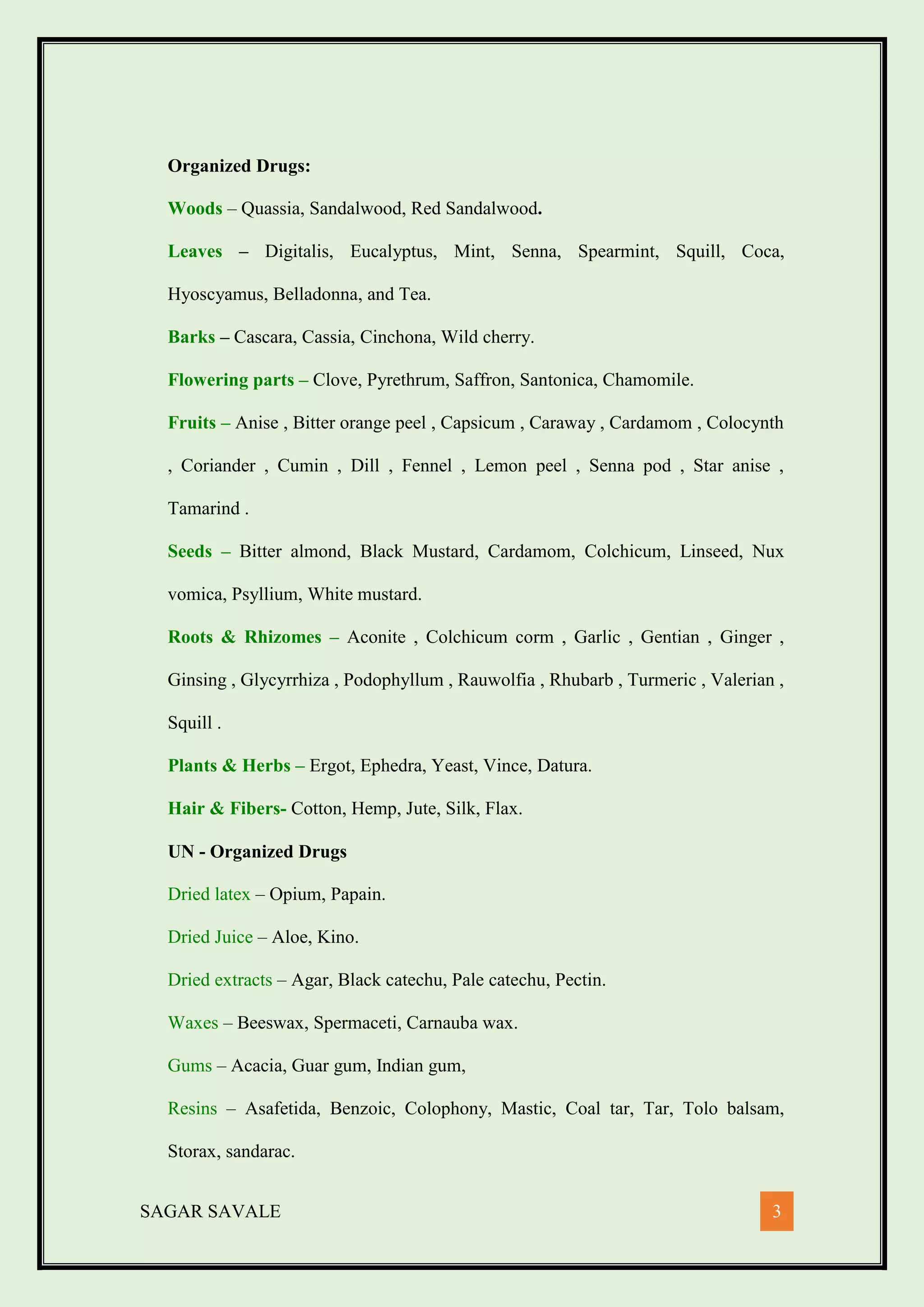 SAGAR SAVALE 3
Organized Drugs:
Woods – Quassia, Sandalwood, Red Sandalwood.
Leaves – Digitalis, Eucalyptus, Mint, Senna, Spearmint, Squill, Coca,
Hyoscyamus, Belladonna, and Tea.
Barks – Cascara, Cassia, Cinchona, Wild cherry.
Flowering parts – Clove, Pyrethrum, Saffron, Santonica, Chamomile.
Fruits – Anise , Bitter orange peel , Capsicum , Caraway , Cardamom , Colocynth
, Coriander , Cumin , Dill , Fennel , Lemon peel , Senna pod , Star anise ,
Tamarind .
Seeds – Bitter almond, Black Mustard, Cardamom, Colchicum, Linseed, Nux
vomica, Psyllium, White mustard.
Roots & Rhizomes – Aconite , Colchicum corm , Garlic , Gentian , Ginger ,
Ginsing , Glycyrrhiza , Podophyllum , Rauwolfia , Rhubarb , Turmeric , Valerian ,
Squill .
Plants & Herbs – Ergot, Ephedra, Yeast, Vince, Datura.
Hair & Fibers- Cotton, Hemp, Jute, Silk, Flax.
UN - Organized Drugs
Dried latex – Opium, Papain.
Dried Juice – Aloe, Kino.
Dried extracts – Agar, Black catechu, Pale catechu, Pectin.
Waxes – Beeswax, Spermaceti, Carnauba wax.
Gums – Acacia, Guar gum, Indian gum,
Resins – Asafetida, Benzoic, Colophony, Mastic, Coal tar, Tar, Tolo balsam,
Storax, sandarac.
 