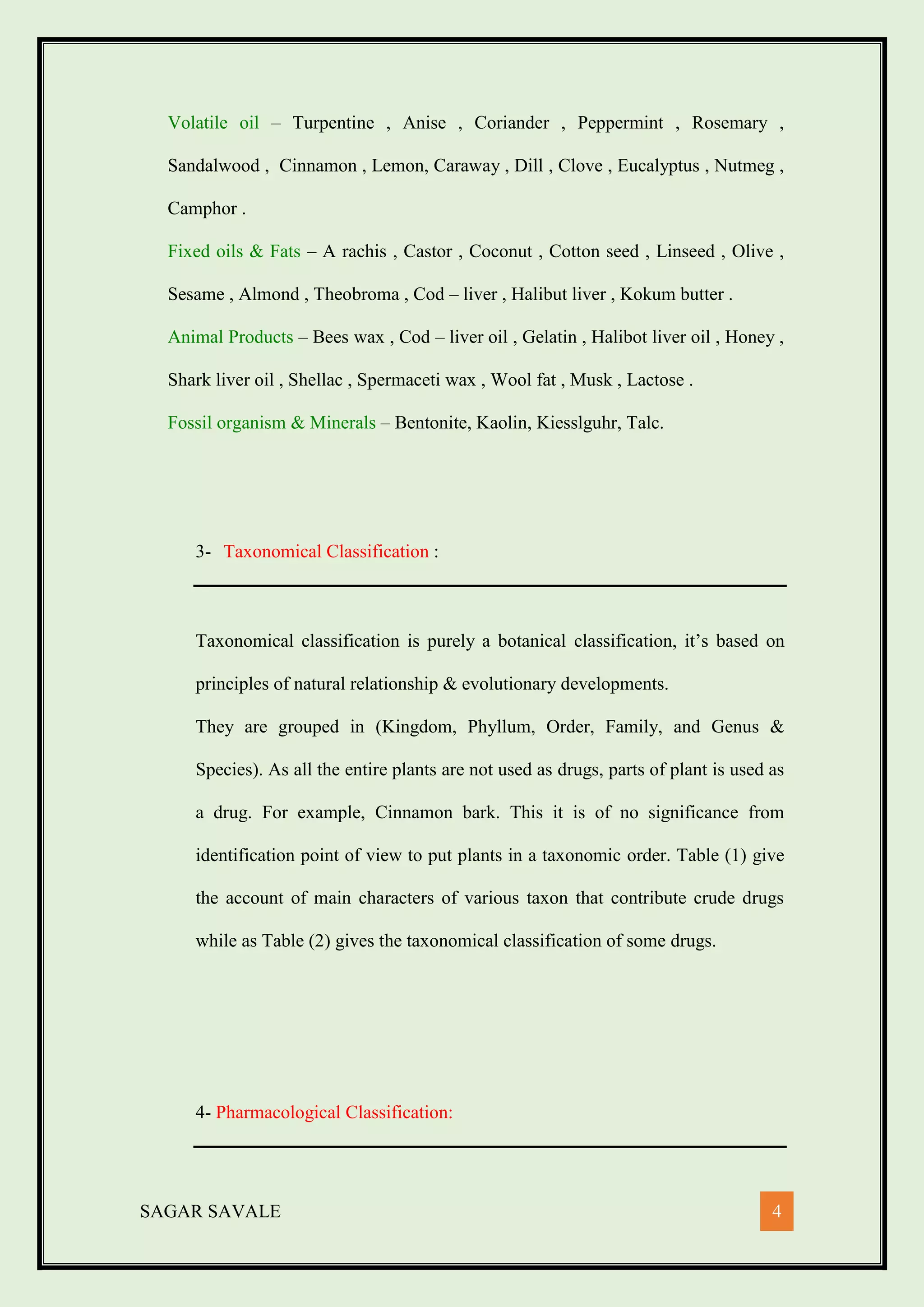 SAGAR SAVALE 4
Volatile oil – Turpentine , Anise , Coriander , Peppermint , Rosemary ,
Sandalwood , Cinnamon , Lemon, Caraway , Dill , Clove , Eucalyptus , Nutmeg ,
Camphor .
Fixed oils & Fats – A rachis , Castor , Coconut , Cotton seed , Linseed , Olive ,
Sesame , Almond , Theobroma , Cod – liver , Halibut liver , Kokum butter .
Animal Products – Bees wax , Cod – liver oil , Gelatin , Halibot liver oil , Honey ,
Shark liver oil , Shellac , Spermaceti wax , Wool fat , Musk , Lactose .
Fossil organism & Minerals – Bentonite, Kaolin, Kiesslguhr, Talc.
3- Taxonomical Classification :
Taxonomical classification is purely a botanical classification, it’s based on
principles of natural relationship & evolutionary developments.
They are grouped in (Kingdom, Phyllum, Order, Family, and Genus &
Species). As all the entire plants are not used as drugs, parts of plant is used as
a drug. For example, Cinnamon bark. This it is of no significance from
identification point of view to put plants in a taxonomic order. Table (1) give
the account of main characters of various taxon that contribute crude drugs
while as Table (2) gives the taxonomical classification of some drugs.
4- Pharmacological Classification:
 