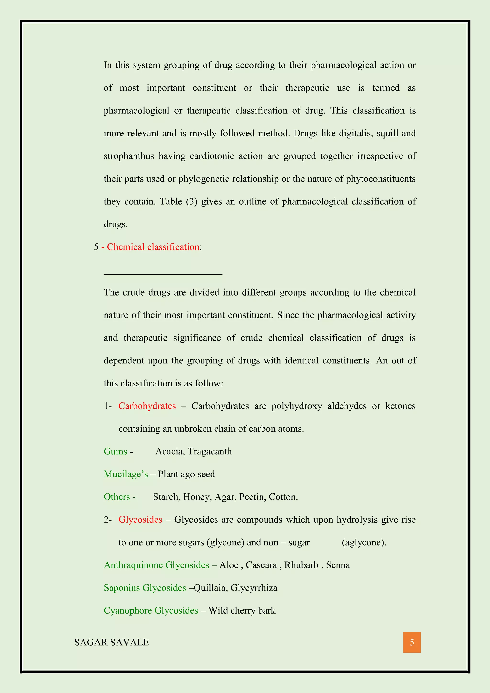 SAGAR SAVALE 5
In this system grouping of drug according to their pharmacological action or
of most important constituent or their therapeutic use is termed as
pharmacological or therapeutic classification of drug. This classification is
more relevant and is mostly followed method. Drugs like digitalis, squill and
strophanthus having cardiotonic action are grouped together irrespective of
their parts used or phylogenetic relationship or the nature of phytoconstituents
they contain. Table (3) gives an outline of pharmacological classification of
drugs.
5 - Chemical classification:
________________________
The crude drugs are divided into different groups according to the chemical
nature of their most important constituent. Since the pharmacological activity
and therapeutic significance of crude chemical classification of drugs is
dependent upon the grouping of drugs with identical constituents. An out of
this classification is as follow:
1- Carbohydrates – Carbohydrates are polyhydroxy aldehydes or ketones
containing an unbroken chain of carbon atoms.
Gums - Acacia, Tragacanth
Mucilage’s – Plant ago seed
Others - Starch, Honey, Agar, Pectin, Cotton.
2- Glycosides – Glycosides are compounds which upon hydrolysis give rise
to one or more sugars (glycone) and non – sugar (aglycone).
Anthraquinone Glycosides – Aloe , Cascara , Rhubarb , Senna
Saponins Glycosides –Quillaia, Glycyrrhiza
Cyanophore Glycosides – Wild cherry bark
 