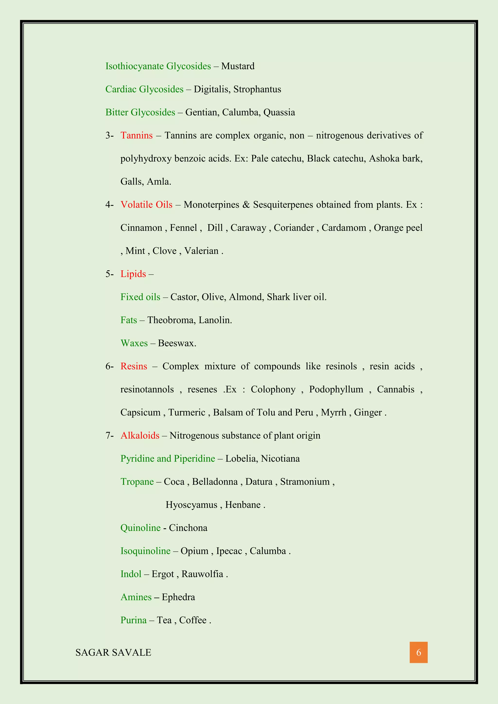 SAGAR SAVALE 6
Isothiocyanate Glycosides – Mustard
Cardiac Glycosides – Digitalis, Strophantus
Bitter Glycosides – Gentian, Calumba, Quassia
3- Tannins – Tannins are complex organic, non – nitrogenous derivatives of
polyhydroxy benzoic acids. Ex: Pale catechu, Black catechu, Ashoka bark,
Galls, Amla.
4- Volatile Oils – Monoterpines & Sesquiterpenes obtained from plants. Ex :
Cinnamon , Fennel , Dill , Caraway , Coriander , Cardamom , Orange peel
, Mint , Clove , Valerian .
5- Lipids –
Fixed oils – Castor, Olive, Almond, Shark liver oil.
Fats – Theobroma, Lanolin.
Waxes – Beeswax.
6- Resins – Complex mixture of compounds like resinols , resin acids ,
resinotannols , resenes .Ex : Colophony , Podophyllum , Cannabis ,
Capsicum , Turmeric , Balsam of Tolu and Peru , Myrrh , Ginger .
7- Alkaloids – Nitrogenous substance of plant origin
Pyridine and Piperidine – Lobelia, Nicotiana
Tropane – Coca , Belladonna , Datura , Stramonium ,
Hyoscyamus , Henbane .
Quinoline - Cinchona
Isoquinoline – Opium , Ipecac , Calumba .
Indol – Ergot , Rauwolfia .
Amines – Ephedra
Purina – Tea , Coffee .
 