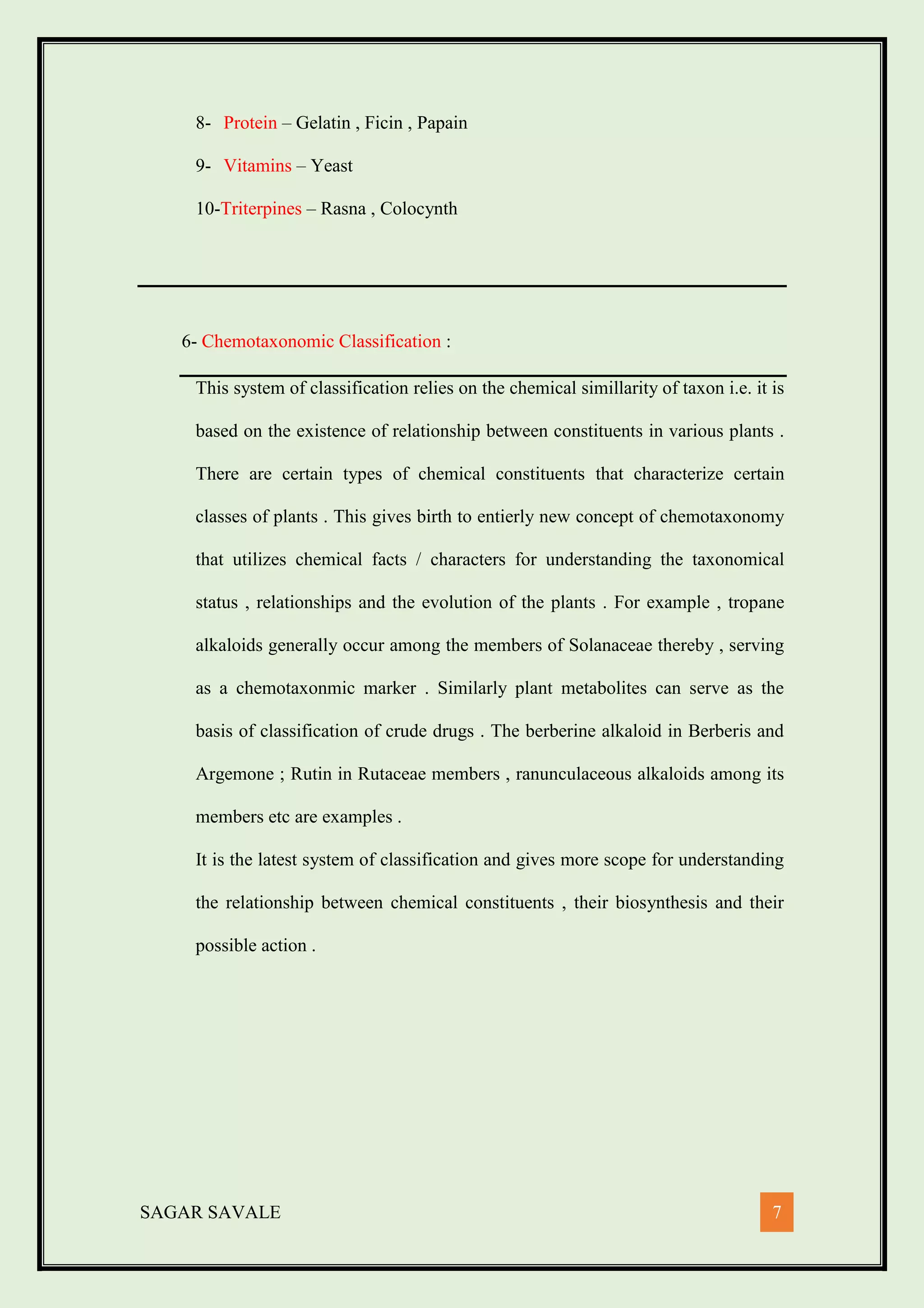 SAGAR SAVALE 7
8- Protein – Gelatin , Ficin , Papain
9- Vitamins – Yeast
10-Triterpines – Rasna , Colocynth
6- Chemotaxonomic Classification :
This system of classification relies on the chemical simillarity of taxon i.e. it is
based on the existence of relationship between constituents in various plants .
There are certain types of chemical constituents that characterize certain
classes of plants . This gives birth to entierly new concept of chemotaxonomy
that utilizes chemical facts / characters for understanding the taxonomical
status , relationships and the evolution of the plants . For example , tropane
alkaloids generally occur among the members of Solanaceae thereby , serving
as a chemotaxonmic marker . Similarly plant metabolites can serve as the
basis of classification of crude drugs . The berberine alkaloid in Berberis and
Argemone ; Rutin in Rutaceae members , ranunculaceous alkaloids among its
members etc are examples .
It is the latest system of classification and gives more scope for understanding
the relationship between chemical constituents , their biosynthesis and their
possible action .
 