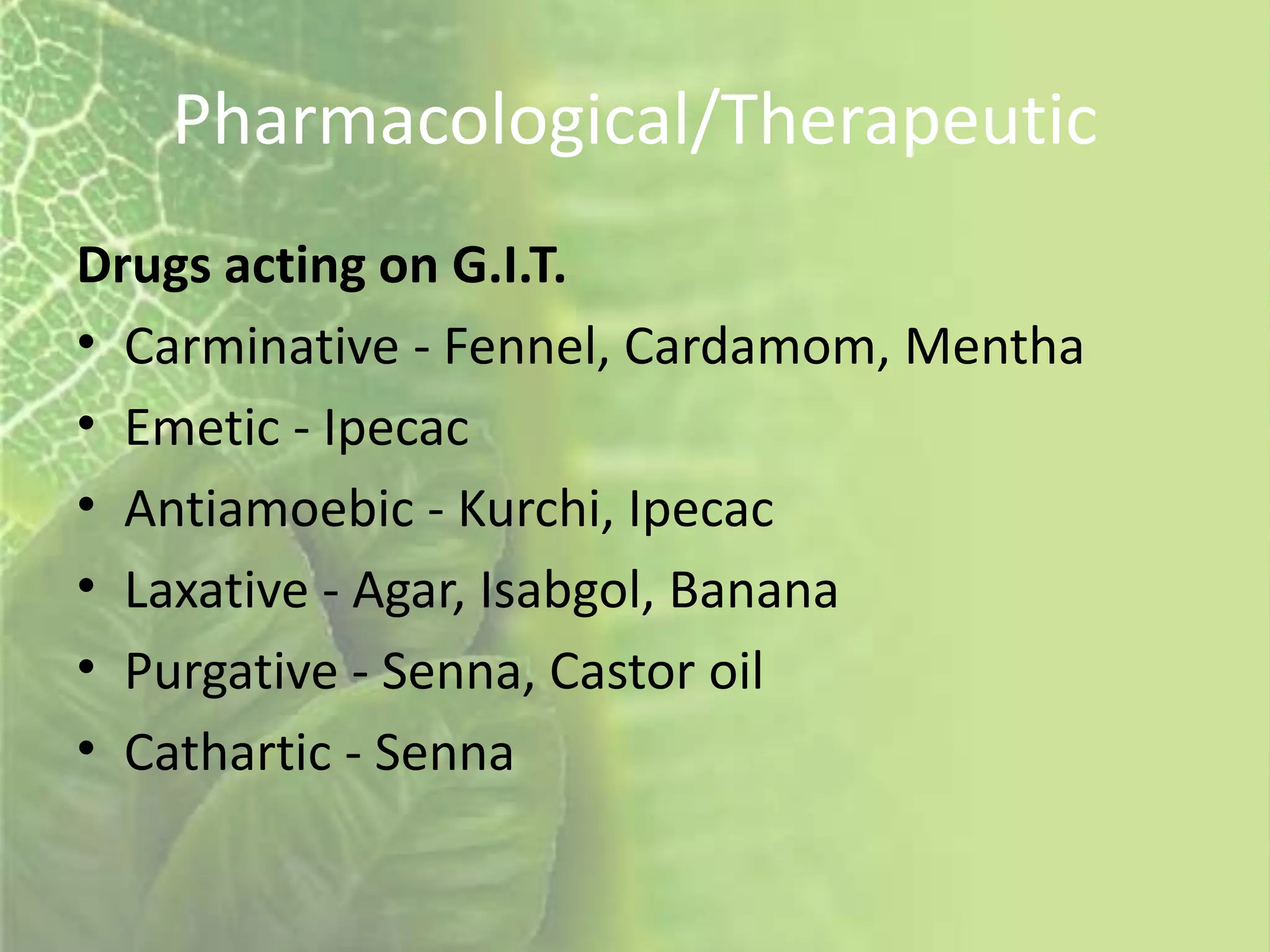 Pharmacological/Therapeutic
Drugs acting on G.I.T.
• Carminative - Fennel, Cardamom, Mentha
• Emetic - Ipecac
• Antiamoebic - Kurchi, Ipecac
• Laxative - Agar, Isabgol, Banana
• Purgative - Senna, Castor oil
• Cathartic - Senna
 