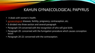 KAHUN GYNAECOLOGICAL PAPYRUS
• it deals with women's health.
• gynaecological diseases, fertility, pregnancy, contraception, etc.
• It divided into three section and several paragraph
• Paragraph 19-converned with the recognition of who will give birth.
• Paragraph 20- concerned with the fumigation procedure which causes conception
occur.
• Paragraph 20-22: concerned with the contraception.
 