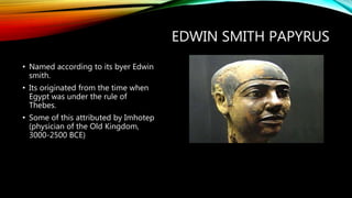 EDWIN SMITH PAPYRUS
• Named according to its byer Edwin
smith.
• Its originated from the time when
Egypt was under the rule of
Thebes.
• Some of this attributed by Imhotep
(physician of the Old Kingdom,
3000-2500 BCE)
 
