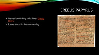 EREBUS PAPYRUS
• Named according to its byer Georg
Ebers.
• It was found in the mummy leg.
 