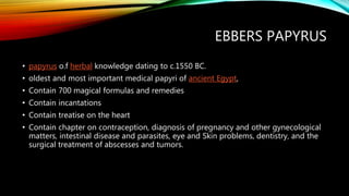 EBBERS PAPYRUS
• papyrus o.f herbal knowledge dating to c.1550 BC.
• oldest and most important medical papyri of ancient Egypt,
• Contain 700 magical formulas and remedies
• Contain incantations
• Contain treatise on the heart
• Contain chapter on contraception, diagnosis of pregnancy and other gynecological
matters, intestinal disease and parasites, eye and Skin problems, dentistry, and the
surgical treatment of abscesses and tumors.
 