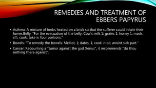 REMEDIES AND TREATMENT OF
EBBERS PAPYRUS
• Asthma: A mixture of herbs heated on a brick so that the sufferer could inhale their
fumes.Belly: "For the evacuation of the belly: Cow's milk 1; grains 1; honey 1; mash,
sift, cook; take in four portions."
• Bowels: "To remedy the bowels: Melilot, 1; dates, 1; cook in oil; anoint sick part."
• Cancer: Recounting a "tumor against the god Xenus", it recommends "do thou
nothing there against".
 