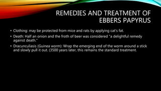 REMEDIES AND TREATMENT OF
EBBERS PAPYRUS
• Clothing: may be protected from mice and rats by applying cat's fat.
• Death: Half an onion and the froth of beer was considered "a delightful remedy
against death."
• Dracunculiasis (Guinea worm): Wrap the emerging end of the worm around a stick
and slowly pull it out. (3500 years later, this remains the standard treatment.
 