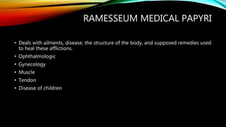 • Deals with ailments, disease, the structure of the body, and supposed remedies used
to heal these afflictions.
• Ophthalmologic
• Gynecology
• Muscle
• Tendon
• Disease of children
RAMESSEUM MEDICAL PAPYRI
 